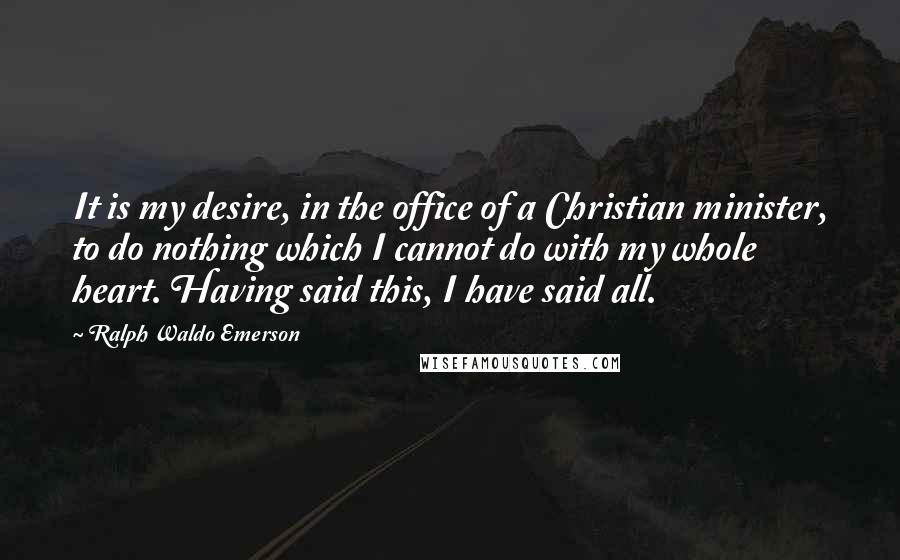Ralph Waldo Emerson Quotes: It is my desire, in the office of a Christian minister, to do nothing which I cannot do with my whole heart. Having said this, I have said all.