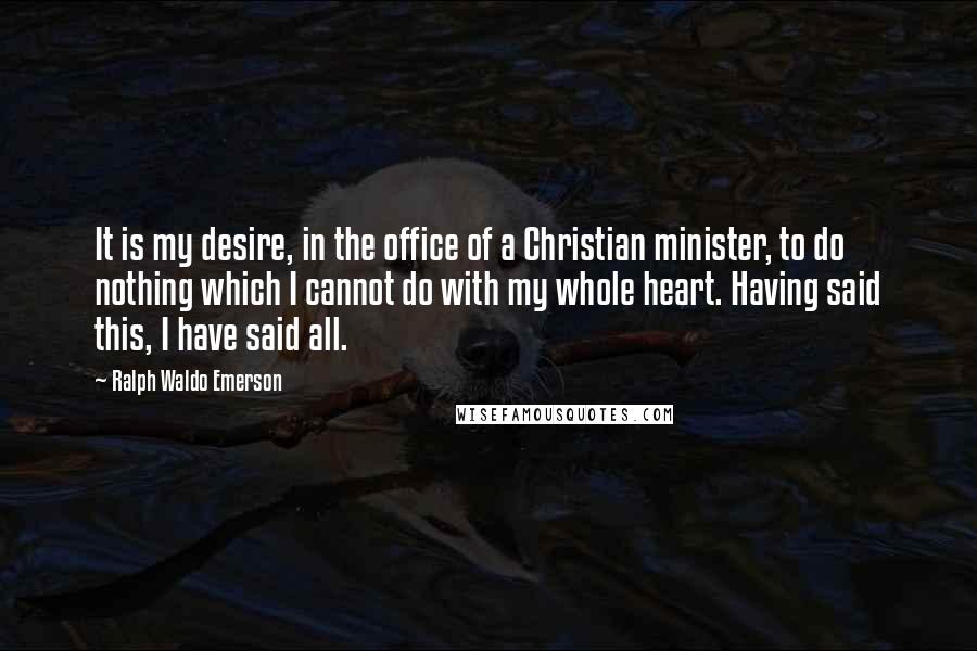 Ralph Waldo Emerson Quotes: It is my desire, in the office of a Christian minister, to do nothing which I cannot do with my whole heart. Having said this, I have said all.