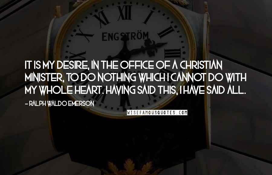 Ralph Waldo Emerson Quotes: It is my desire, in the office of a Christian minister, to do nothing which I cannot do with my whole heart. Having said this, I have said all.