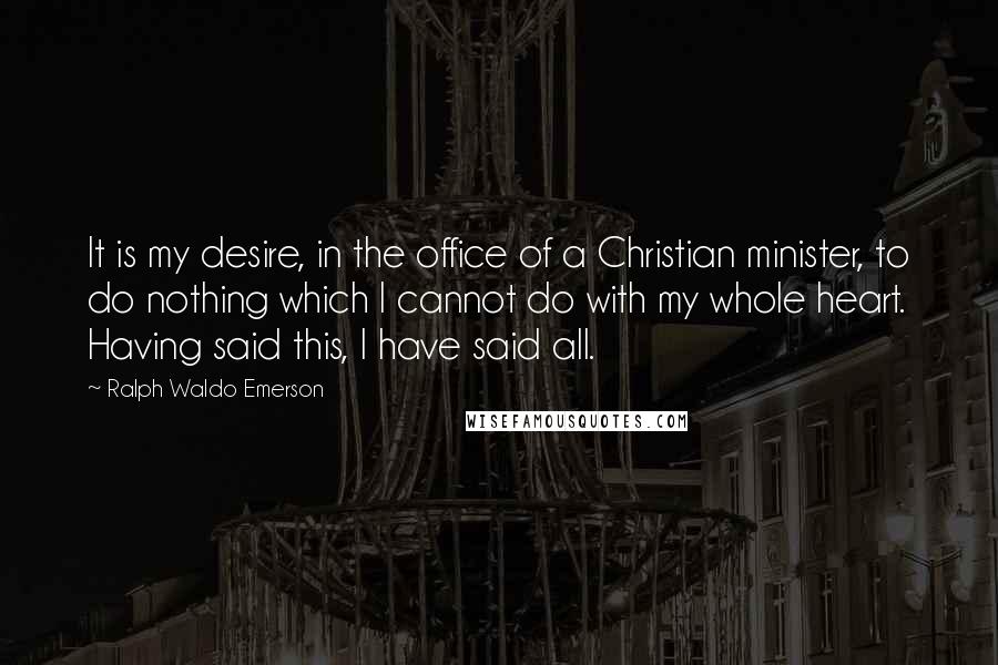 Ralph Waldo Emerson Quotes: It is my desire, in the office of a Christian minister, to do nothing which I cannot do with my whole heart. Having said this, I have said all.