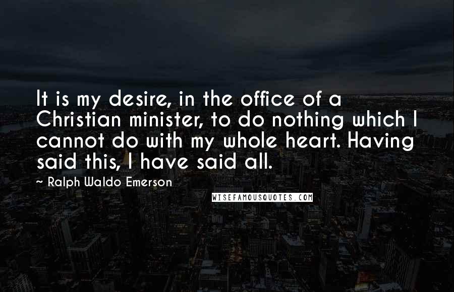 Ralph Waldo Emerson Quotes: It is my desire, in the office of a Christian minister, to do nothing which I cannot do with my whole heart. Having said this, I have said all.