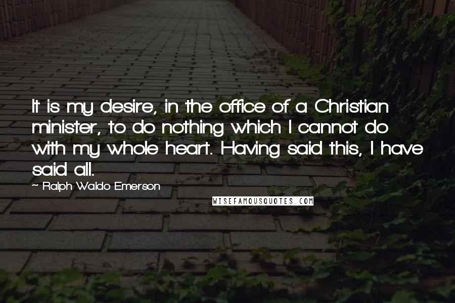 Ralph Waldo Emerson Quotes: It is my desire, in the office of a Christian minister, to do nothing which I cannot do with my whole heart. Having said this, I have said all.