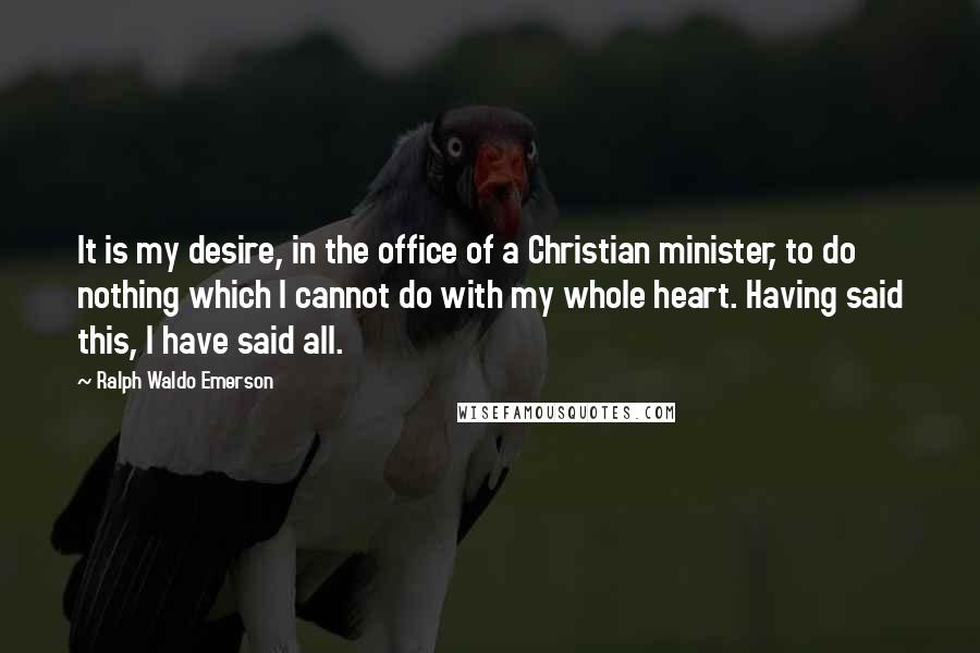 Ralph Waldo Emerson Quotes: It is my desire, in the office of a Christian minister, to do nothing which I cannot do with my whole heart. Having said this, I have said all.