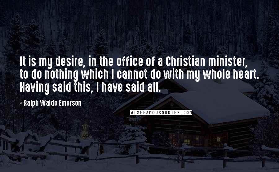 Ralph Waldo Emerson Quotes: It is my desire, in the office of a Christian minister, to do nothing which I cannot do with my whole heart. Having said this, I have said all.