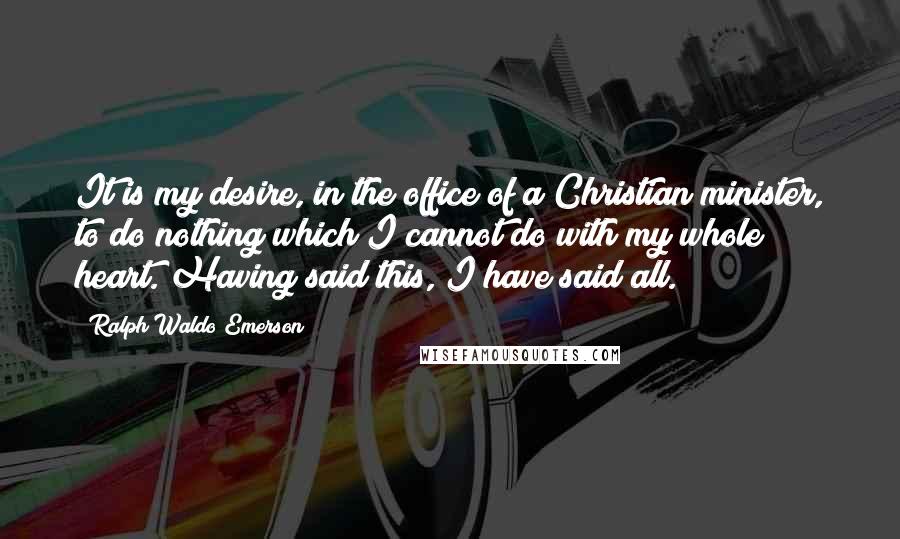 Ralph Waldo Emerson Quotes: It is my desire, in the office of a Christian minister, to do nothing which I cannot do with my whole heart. Having said this, I have said all.