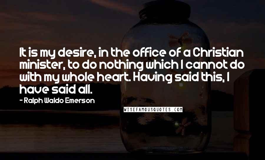 Ralph Waldo Emerson Quotes: It is my desire, in the office of a Christian minister, to do nothing which I cannot do with my whole heart. Having said this, I have said all.