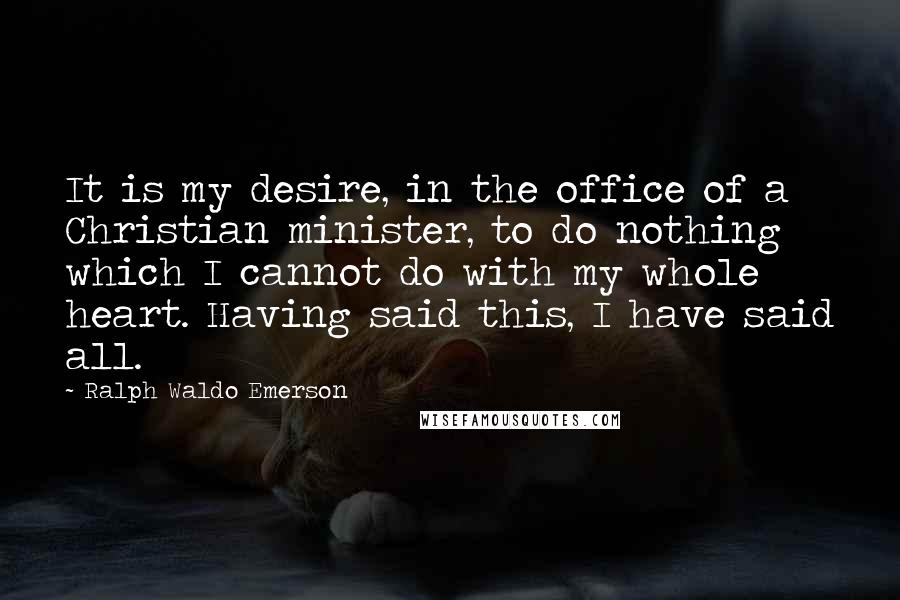 Ralph Waldo Emerson Quotes: It is my desire, in the office of a Christian minister, to do nothing which I cannot do with my whole heart. Having said this, I have said all.