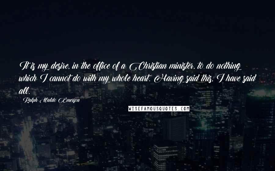 Ralph Waldo Emerson Quotes: It is my desire, in the office of a Christian minister, to do nothing which I cannot do with my whole heart. Having said this, I have said all.