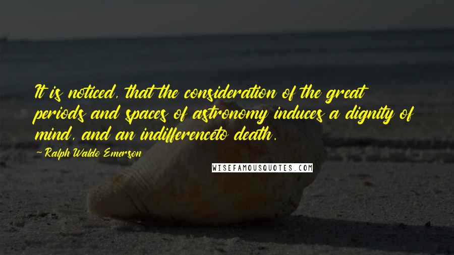 Ralph Waldo Emerson Quotes: It is noticed, that the consideration of the great periods and spaces of astronomy induces a dignity of mind, and an indifferenceto death.