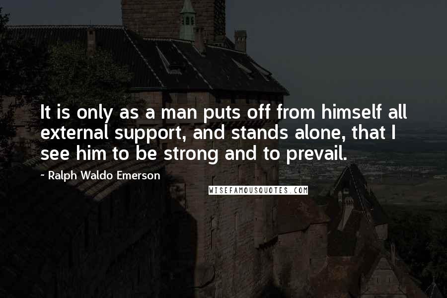 Ralph Waldo Emerson Quotes: It is only as a man puts off from himself all external support, and stands alone, that I see him to be strong and to prevail.