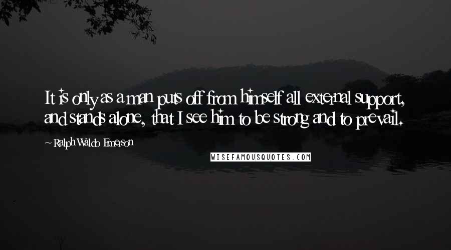 Ralph Waldo Emerson Quotes: It is only as a man puts off from himself all external support, and stands alone, that I see him to be strong and to prevail.