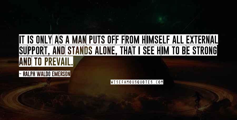 Ralph Waldo Emerson Quotes: It is only as a man puts off from himself all external support, and stands alone, that I see him to be strong and to prevail.