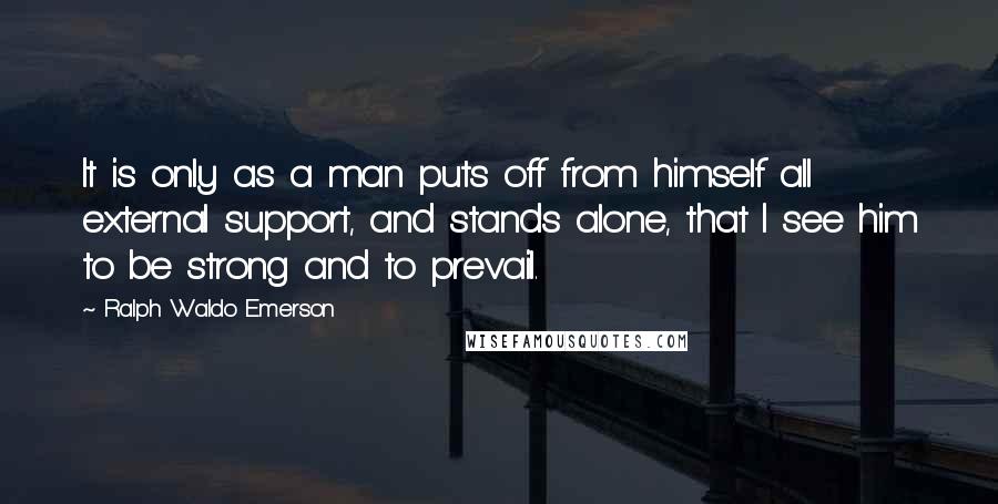 Ralph Waldo Emerson Quotes: It is only as a man puts off from himself all external support, and stands alone, that I see him to be strong and to prevail.