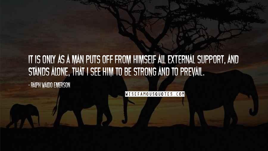 Ralph Waldo Emerson Quotes: It is only as a man puts off from himself all external support, and stands alone, that I see him to be strong and to prevail.