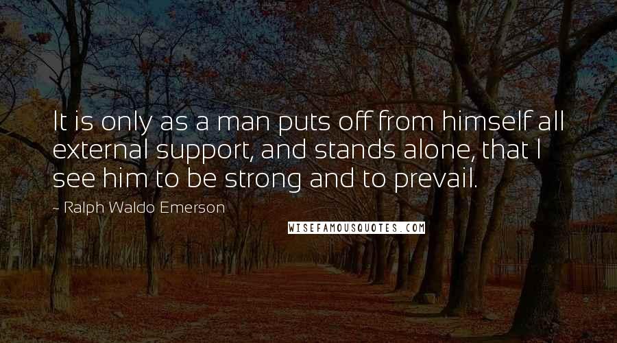 Ralph Waldo Emerson Quotes: It is only as a man puts off from himself all external support, and stands alone, that I see him to be strong and to prevail.