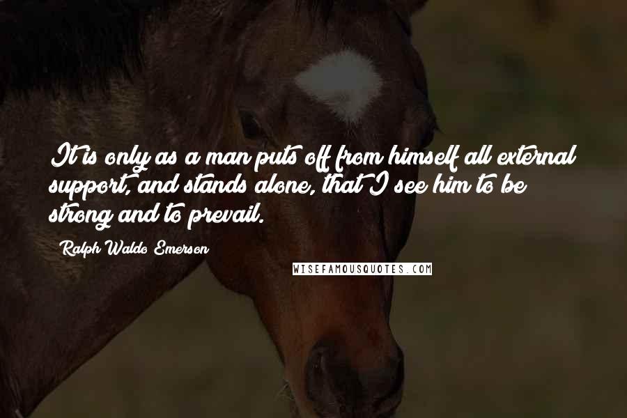 Ralph Waldo Emerson Quotes: It is only as a man puts off from himself all external support, and stands alone, that I see him to be strong and to prevail.