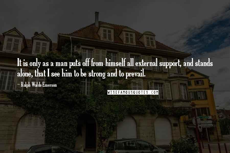 Ralph Waldo Emerson Quotes: It is only as a man puts off from himself all external support, and stands alone, that I see him to be strong and to prevail.