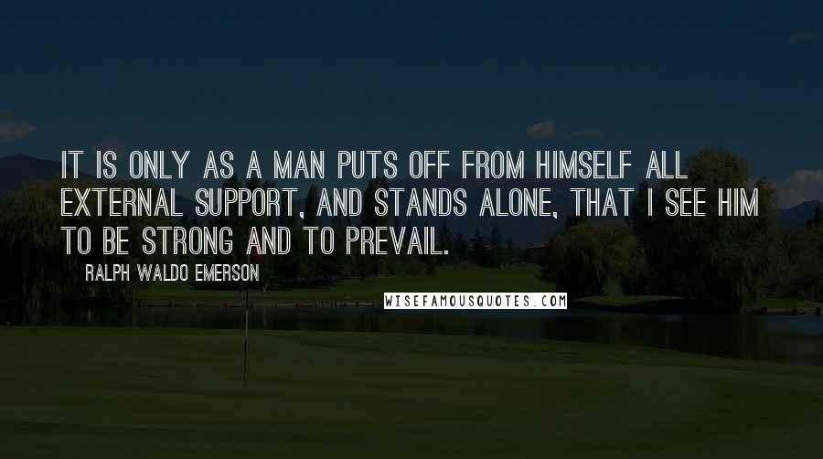 Ralph Waldo Emerson Quotes: It is only as a man puts off from himself all external support, and stands alone, that I see him to be strong and to prevail.