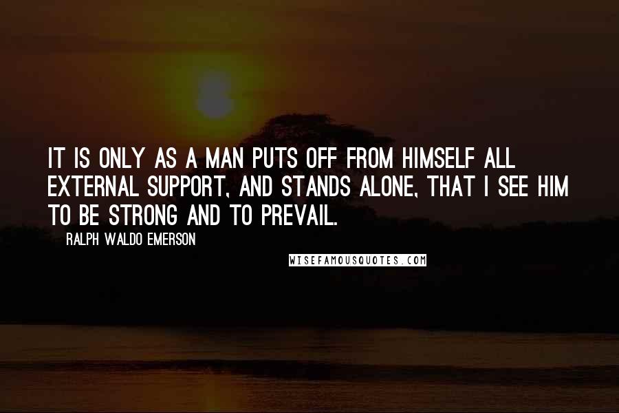 Ralph Waldo Emerson Quotes: It is only as a man puts off from himself all external support, and stands alone, that I see him to be strong and to prevail.