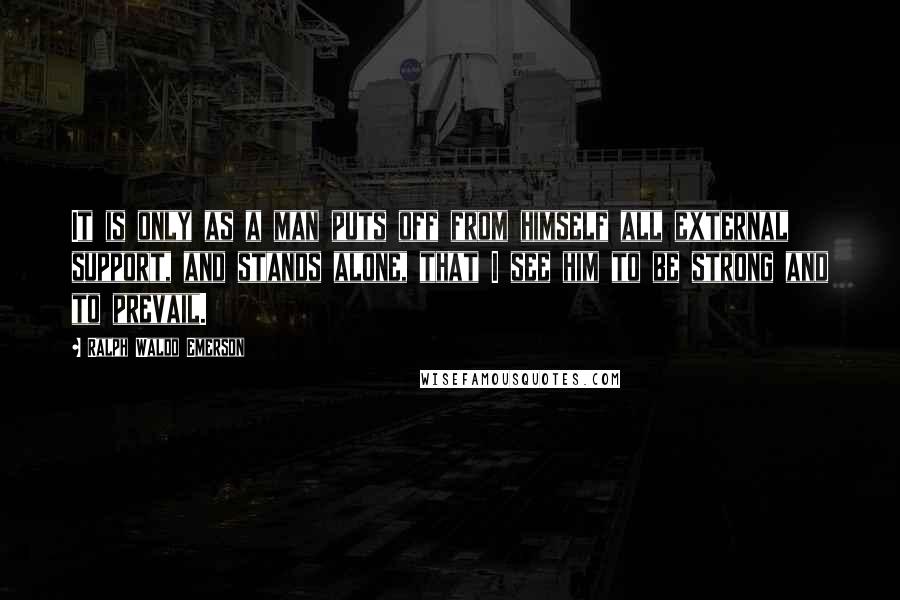 Ralph Waldo Emerson Quotes: It is only as a man puts off from himself all external support, and stands alone, that I see him to be strong and to prevail.