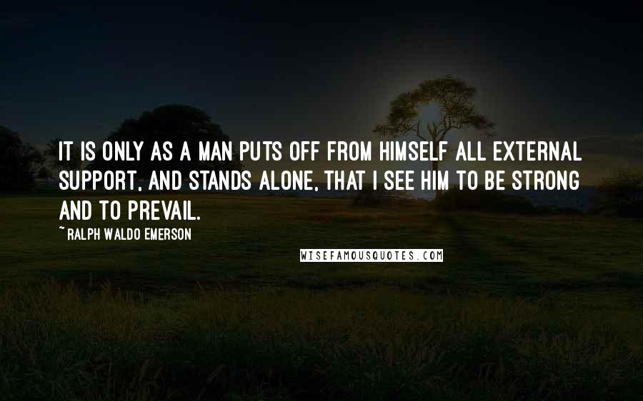 Ralph Waldo Emerson Quotes: It is only as a man puts off from himself all external support, and stands alone, that I see him to be strong and to prevail.