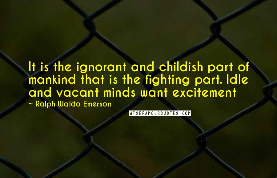 Ralph Waldo Emerson Quotes: It is the ignorant and childish part of mankind that is the fighting part. Idle and vacant minds want excitement