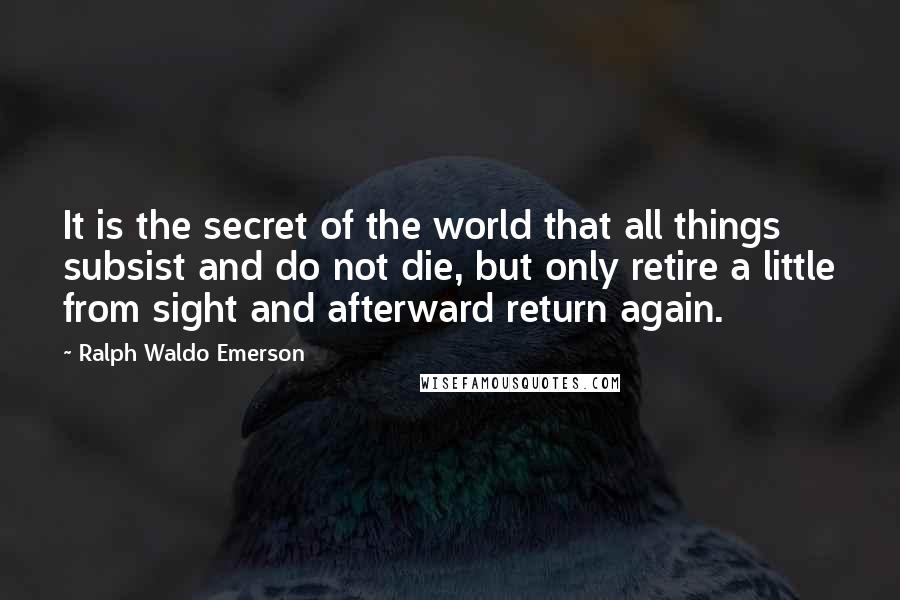 Ralph Waldo Emerson Quotes: It is the secret of the world that all things subsist and do not die, but only retire a little from sight and afterward return again.