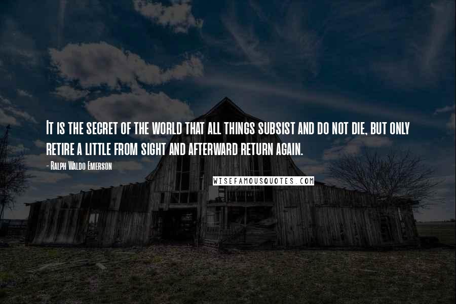Ralph Waldo Emerson Quotes: It is the secret of the world that all things subsist and do not die, but only retire a little from sight and afterward return again.