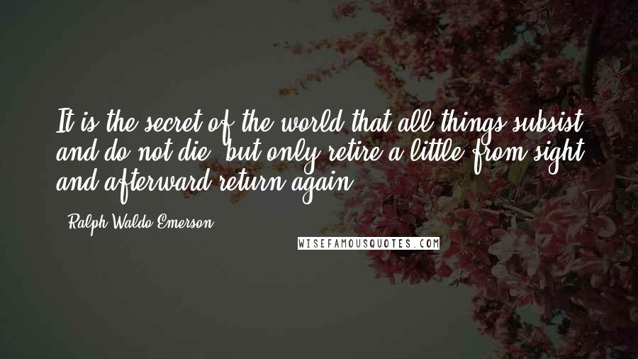 Ralph Waldo Emerson Quotes: It is the secret of the world that all things subsist and do not die, but only retire a little from sight and afterward return again.