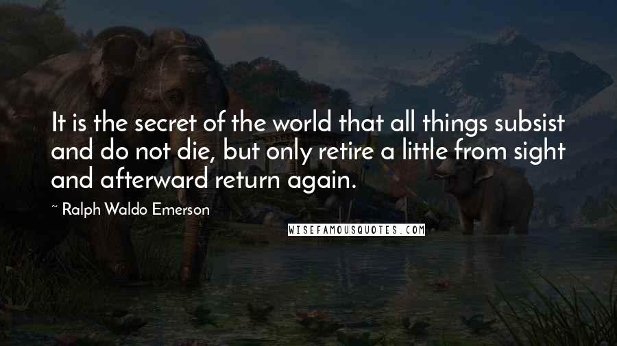 Ralph Waldo Emerson Quotes: It is the secret of the world that all things subsist and do not die, but only retire a little from sight and afterward return again.