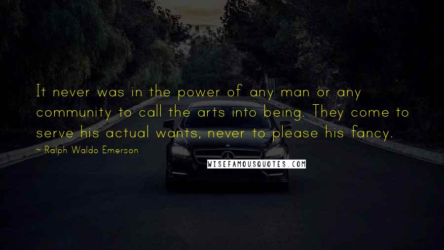 Ralph Waldo Emerson Quotes: It never was in the power of any man or any community to call the arts into being. They come to serve his actual wants, never to please his fancy.