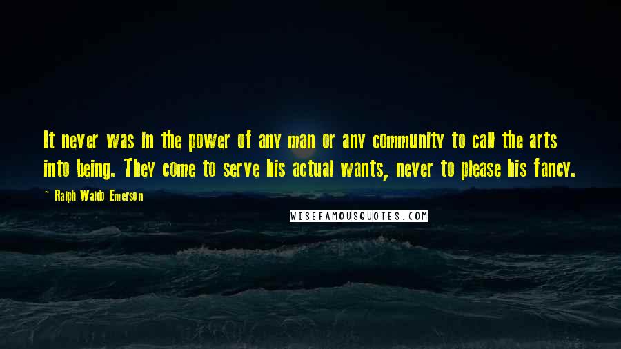 Ralph Waldo Emerson Quotes: It never was in the power of any man or any community to call the arts into being. They come to serve his actual wants, never to please his fancy.