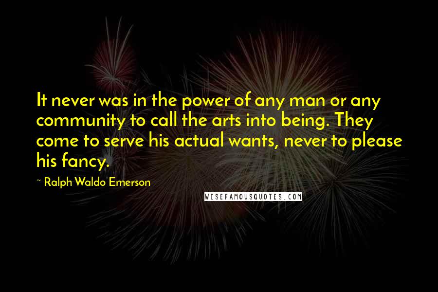 Ralph Waldo Emerson Quotes: It never was in the power of any man or any community to call the arts into being. They come to serve his actual wants, never to please his fancy.