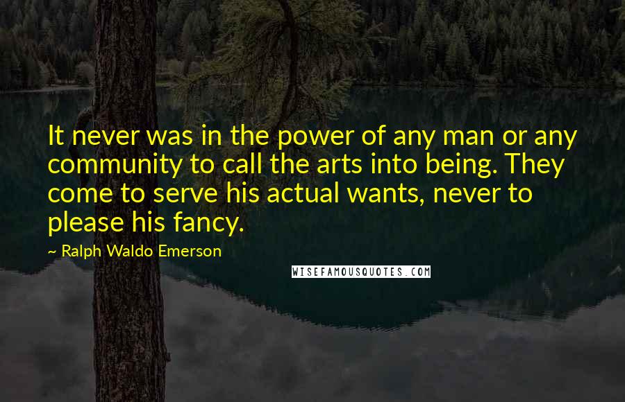 Ralph Waldo Emerson Quotes: It never was in the power of any man or any community to call the arts into being. They come to serve his actual wants, never to please his fancy.