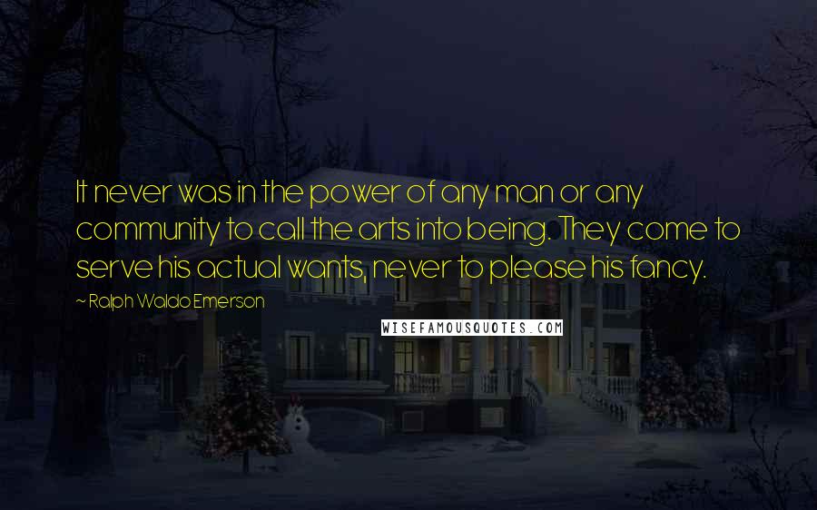 Ralph Waldo Emerson Quotes: It never was in the power of any man or any community to call the arts into being. They come to serve his actual wants, never to please his fancy.