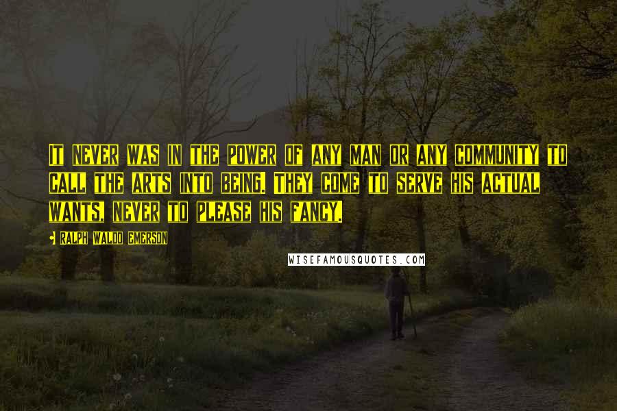 Ralph Waldo Emerson Quotes: It never was in the power of any man or any community to call the arts into being. They come to serve his actual wants, never to please his fancy.