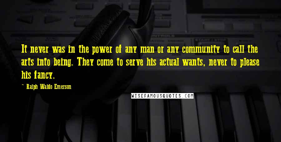 Ralph Waldo Emerson Quotes: It never was in the power of any man or any community to call the arts into being. They come to serve his actual wants, never to please his fancy.