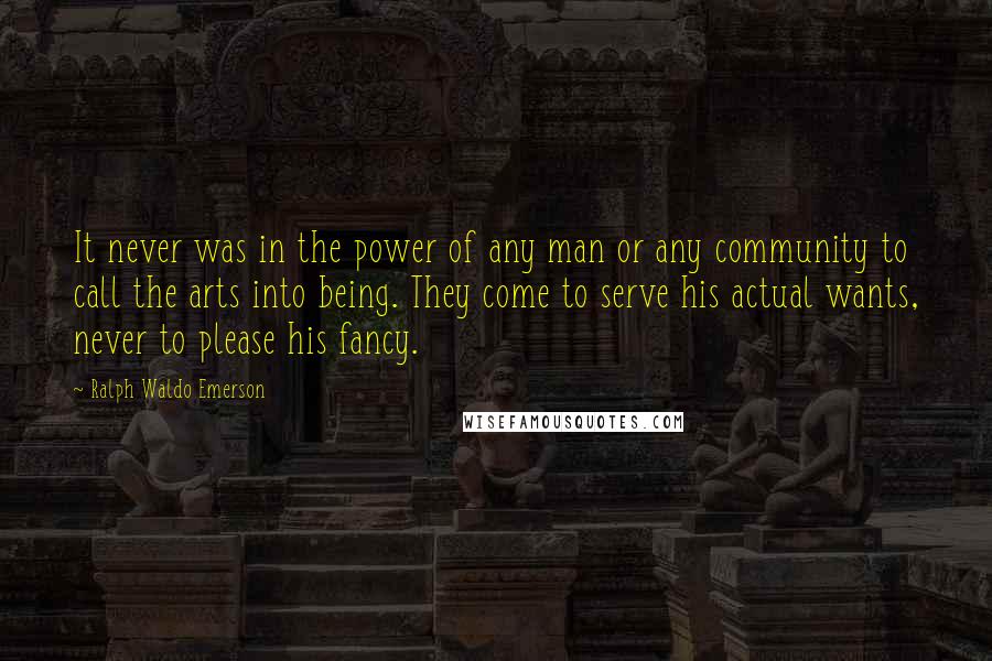 Ralph Waldo Emerson Quotes: It never was in the power of any man or any community to call the arts into being. They come to serve his actual wants, never to please his fancy.