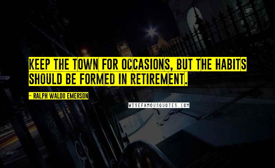 Ralph Waldo Emerson Quotes: Keep the town for occasions, but the habits should be formed in retirement.