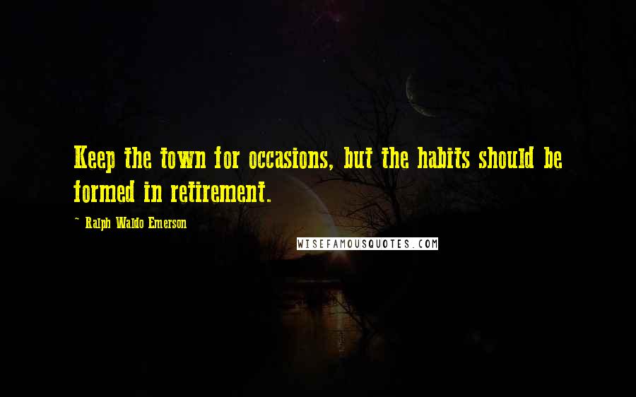 Ralph Waldo Emerson Quotes: Keep the town for occasions, but the habits should be formed in retirement.