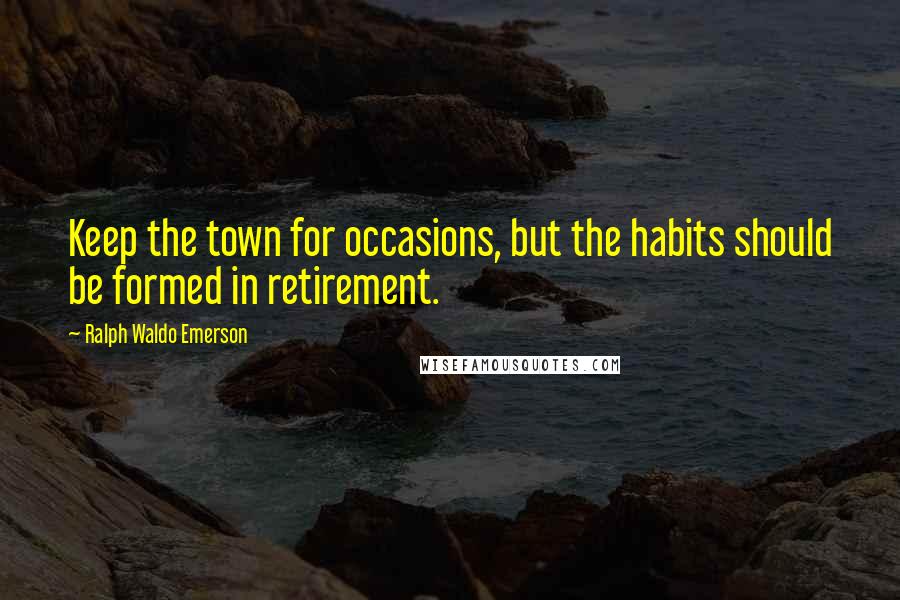 Ralph Waldo Emerson Quotes: Keep the town for occasions, but the habits should be formed in retirement.