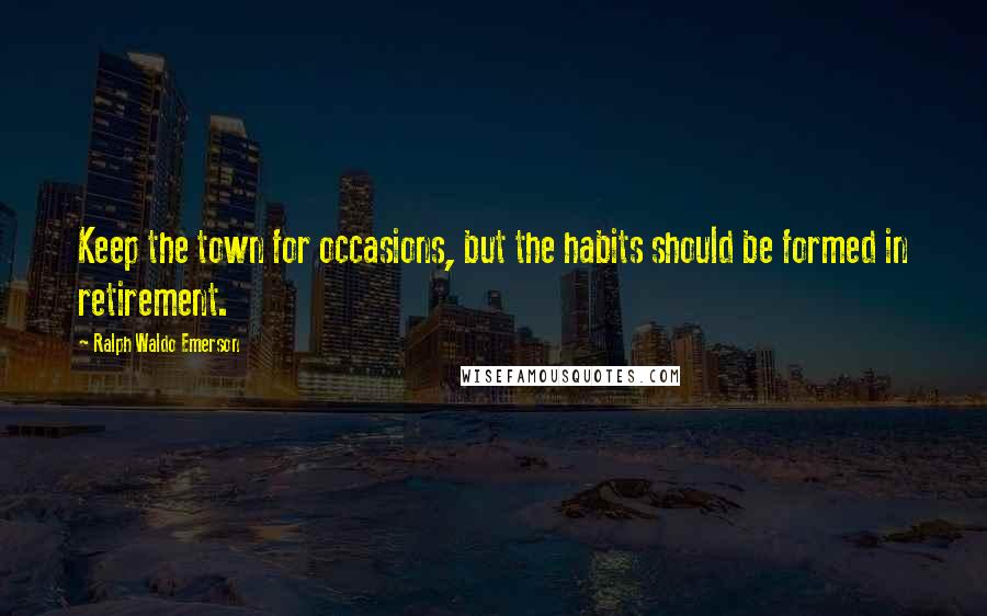 Ralph Waldo Emerson Quotes: Keep the town for occasions, but the habits should be formed in retirement.