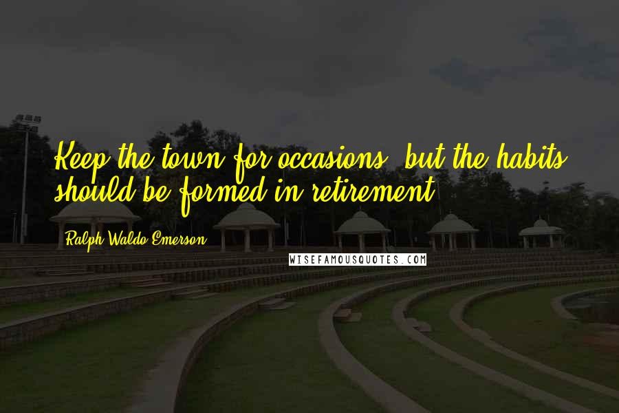Ralph Waldo Emerson Quotes: Keep the town for occasions, but the habits should be formed in retirement.