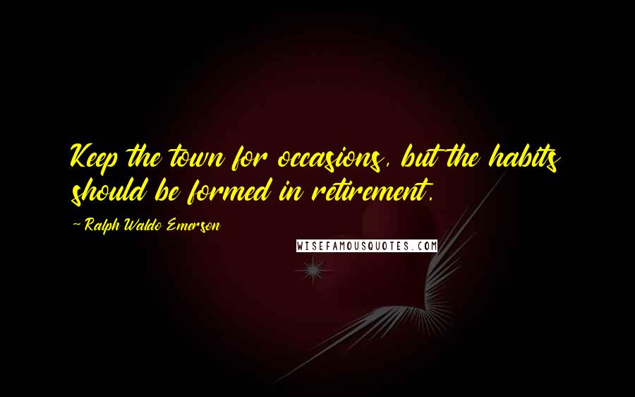 Ralph Waldo Emerson Quotes: Keep the town for occasions, but the habits should be formed in retirement.