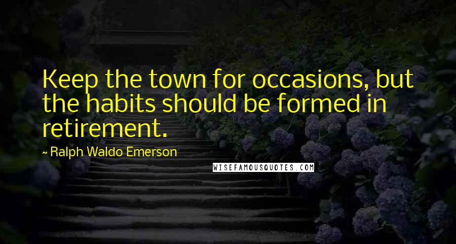 Ralph Waldo Emerson Quotes: Keep the town for occasions, but the habits should be formed in retirement.