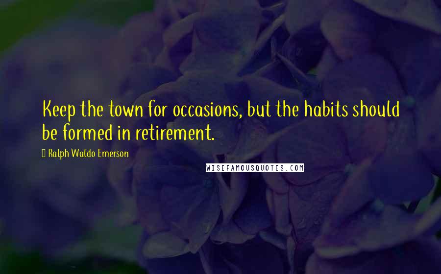 Ralph Waldo Emerson Quotes: Keep the town for occasions, but the habits should be formed in retirement.