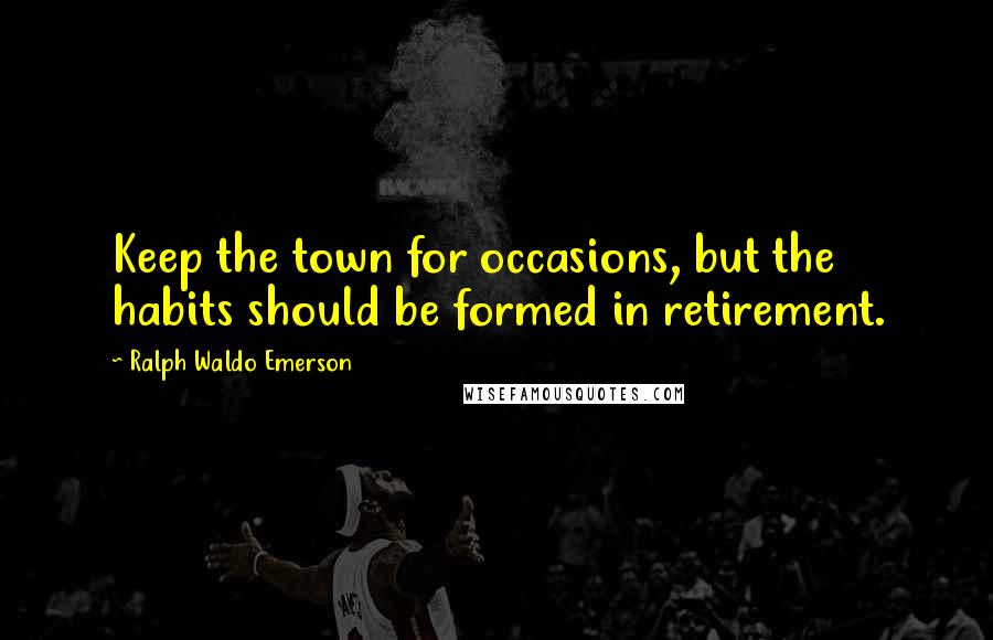 Ralph Waldo Emerson Quotes: Keep the town for occasions, but the habits should be formed in retirement.
