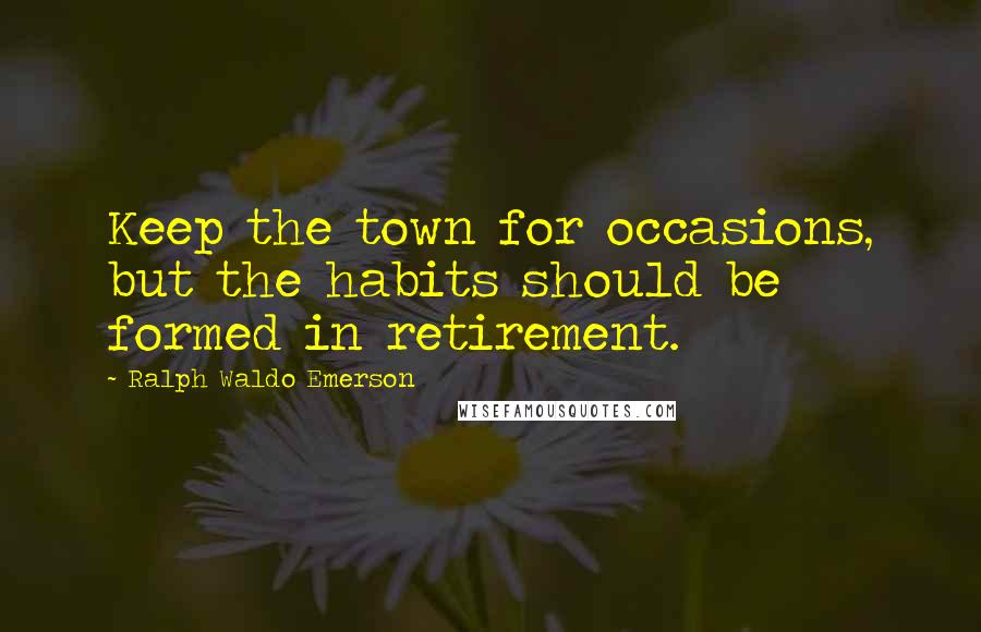 Ralph Waldo Emerson Quotes: Keep the town for occasions, but the habits should be formed in retirement.