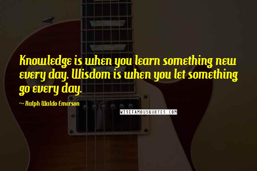 Ralph Waldo Emerson Quotes: Knowledge is when you learn something new every day. Wisdom is when you let something go every day.