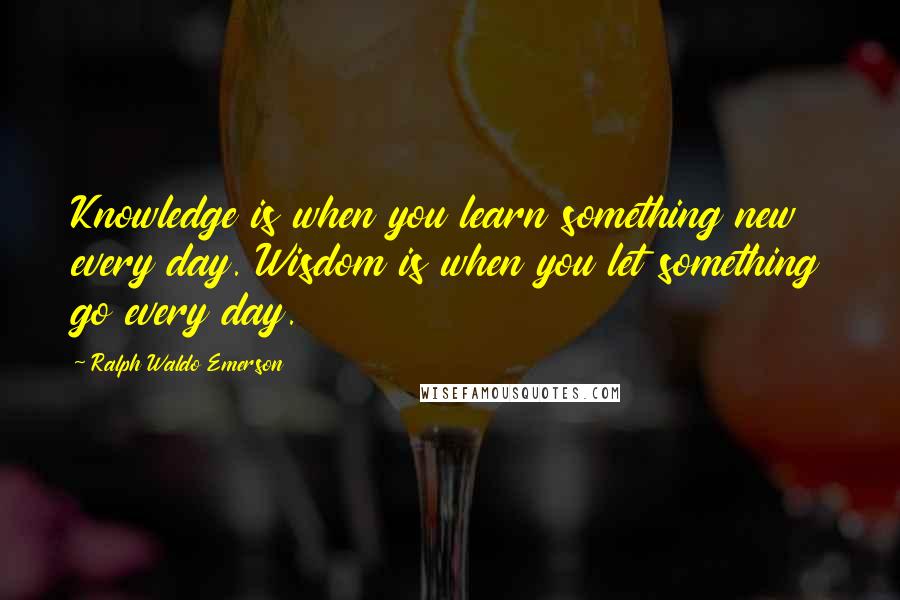 Ralph Waldo Emerson Quotes: Knowledge is when you learn something new every day. Wisdom is when you let something go every day.